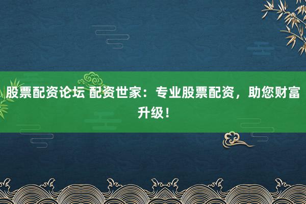 股票配资论坛 配资世家：专业股票配资，助您财富升级！