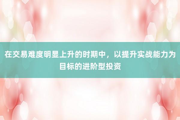 在交易难度明显上升的时期中，以提升实战能力为目标的进阶型投资