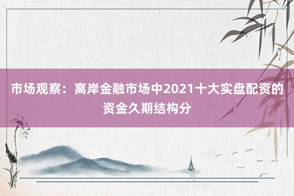 市场观察：离岸金融市场中2021十大实盘配资的资金久期结构分