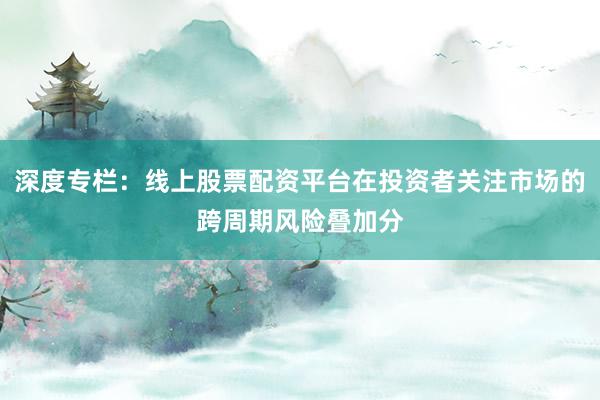 深度专栏：线上股票配资平台在投资者关注市场的跨周期风险叠加分