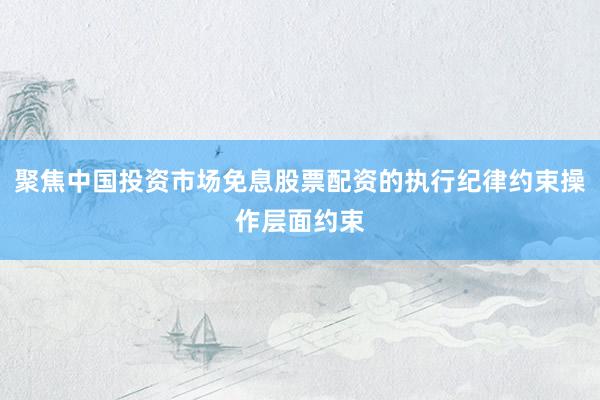 聚焦中国投资市场免息股票配资的执行纪律约束操作层面约束
