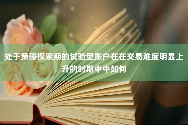 处于策略探索期的试验型账户在在交易难度明显上升的时期中中如何