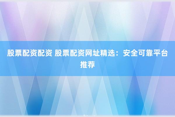 股票配资配资 股票配资网址精选：安全可靠平台推荐