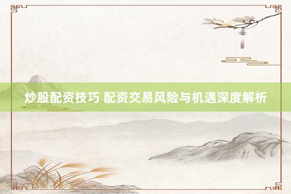 炒股配资技巧 配资交易风险与机遇深度解析