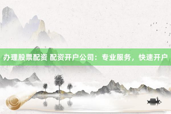 办理股票配资 配资开户公司：专业服务，快速开户
