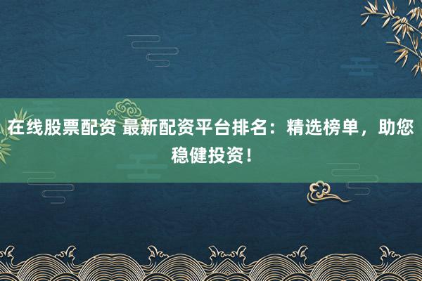 在线股票配资 最新配资平台排名：精选榜单，助您稳健投资！