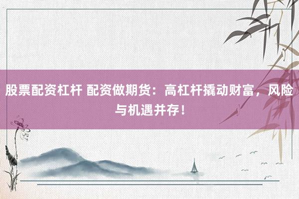 股票配资杠杆 配资做期货：高杠杆撬动财富，风险与机遇并存！