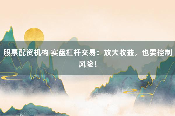 股票配资机构 实盘杠杆交易：放大收益，也要控制风险！