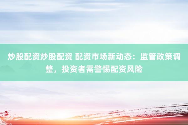 炒股配资炒股配资 配资市场新动态：监管政策调整，投资者需警惕配资风险