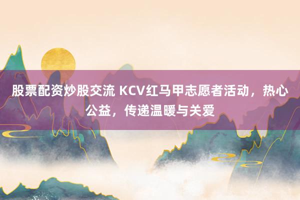股票配资炒股交流 KCV红马甲志愿者活动，热心公益，传递温暖与关爱
