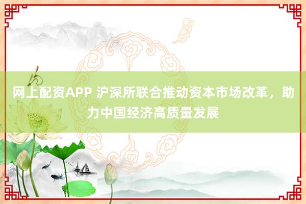 网上配资APP 沪深所联合推动资本市场改革，助力中国经济高质量发展