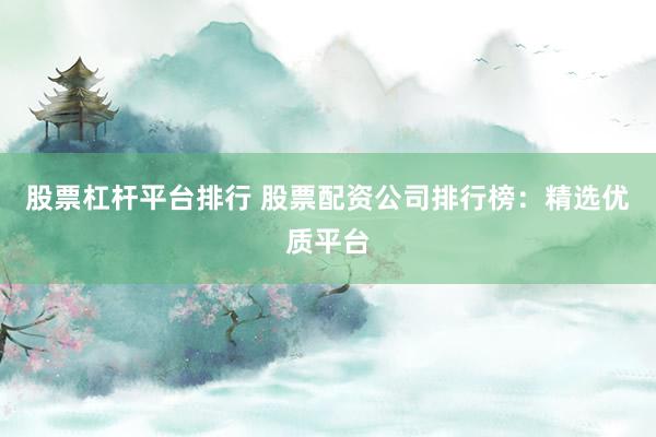 股票杠杆平台排行 股票配资公司排行榜：精选优质平台