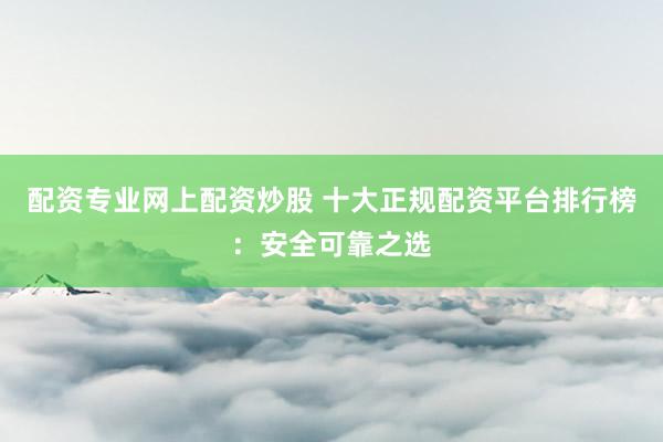 配资专业网上配资炒股 十大正规配资平台排行榜:安全可靠之选
