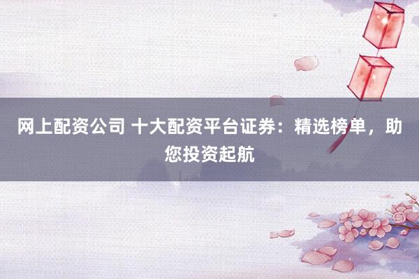 网上配资公司 十大配资平台证券：精选榜单，助您投资起航