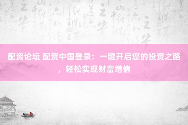 配资论坛 配资中国登录：一键开启您的投资之路，轻松实现财富增值