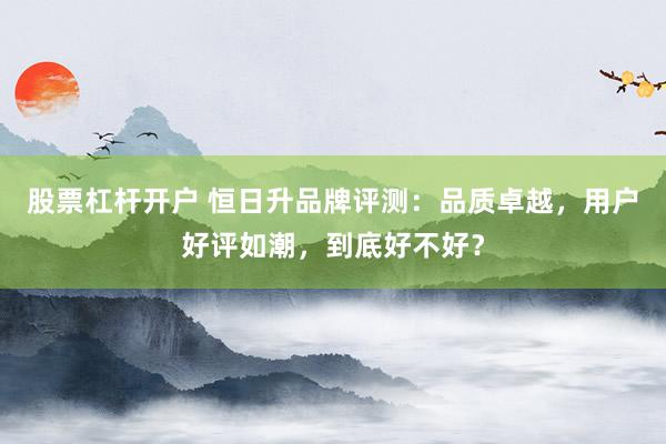 股票杠杆开户 恒日升品牌评测:品质卓越,用户好评如潮,到底好不好?