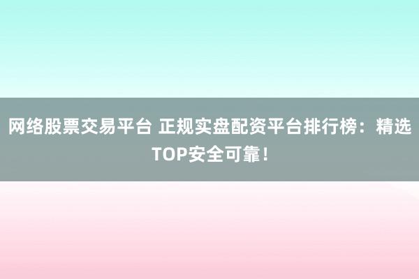 网络股票交易平台 正规实盘配资平台排行榜:精选TOP安全可靠!