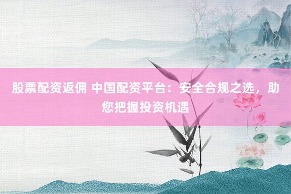 股票配资返佣 中国配资平台:安全合规之选,助您把握投资机遇