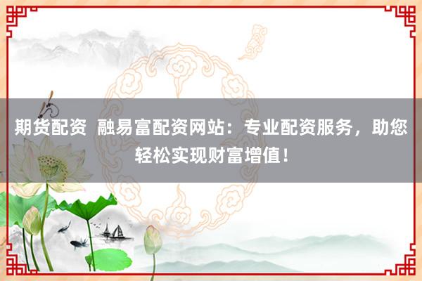 期货配资 融易富配资网站:专业配资服务,助您轻松实现财富增值!