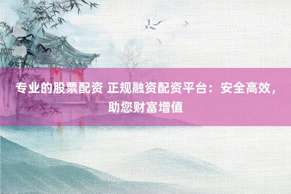 专业的股票配资 正规融资配资平台:安全高效,助您财富增值
