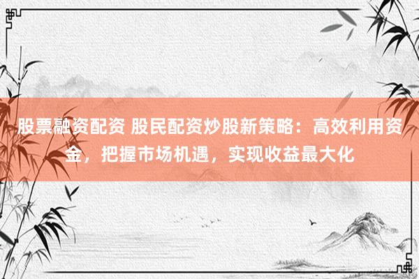 股票融资配资 股民配资炒股新策略：高效利用资金，把握市场机遇，实现收益最大化