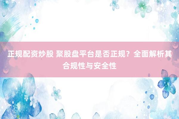 正规配资炒股 聚股盘平台是否正规？全面解析其合规性与安全性