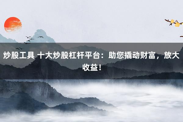 炒股工具 十大炒股杠杆平台：助您撬动财富，放大收益！