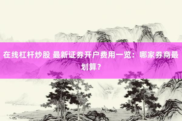 在线杠杆炒股 最新证券开户费用一览：哪家券商最划算？