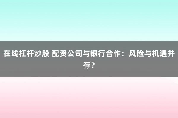 在线杠杆炒股 配资公司与银行合作：风险与机遇并存？