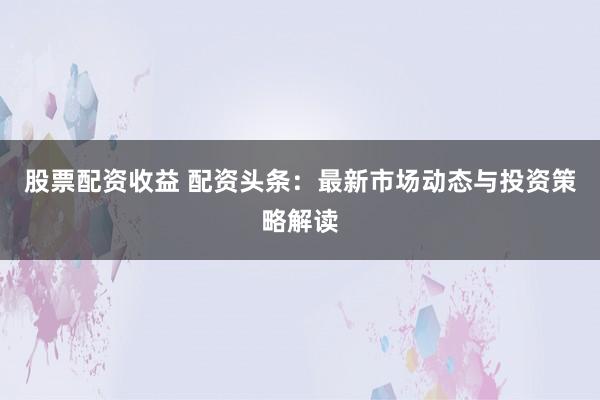 股票配资收益 配资头条：最新市场动态与投资策略解读