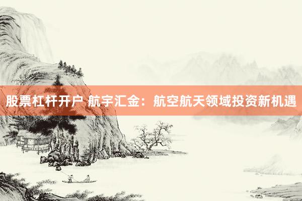 股票杠杆开户 航宇汇金：航空航天领域投资新机遇