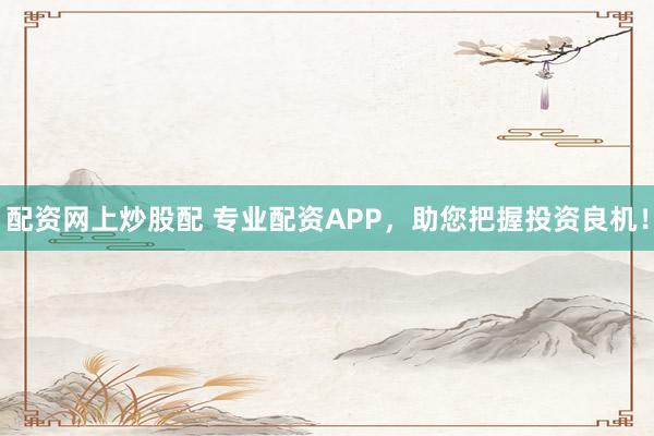 配资网上炒股配 专业配资APP，助您把握投资良机！