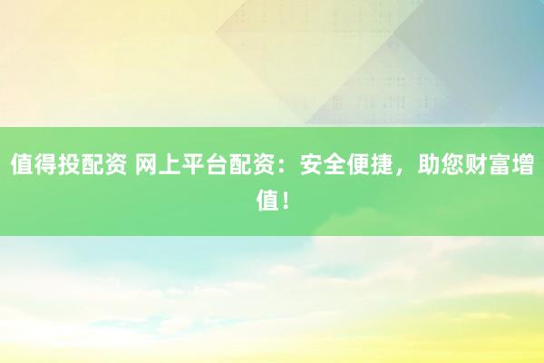 值得投配资 网上平台配资:安全便捷,助您财富增值!