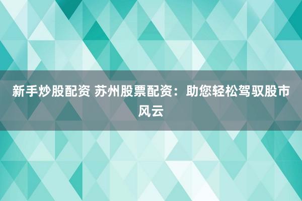 新手炒股配资 苏州股票配资：助您轻松驾驭股市风云