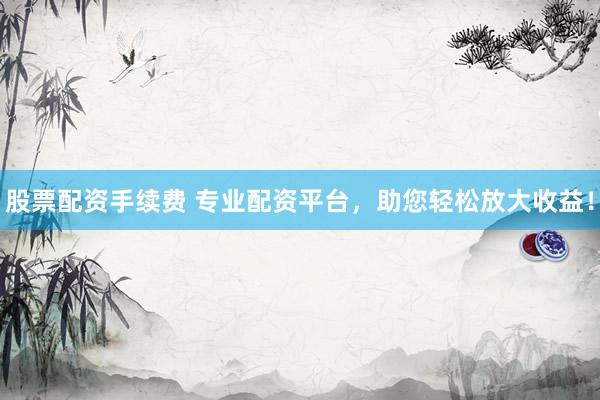 股票配资手续费 专业配资平台，助您轻松放大收益！