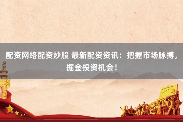 配资网络配资炒股 最新配资资讯：把握市场脉搏，掘金投资机会！