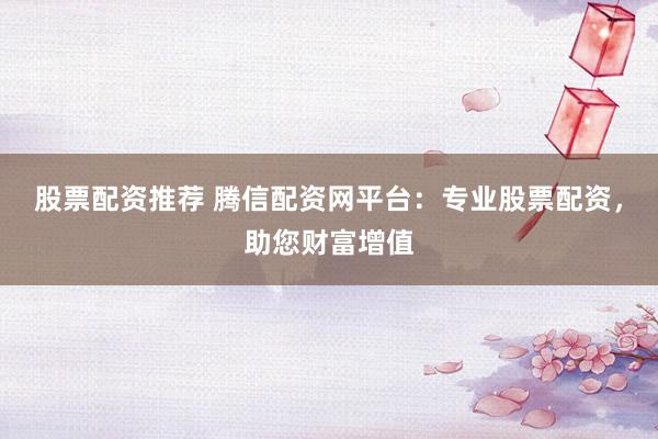 股票配资推荐 腾信配资网平台：专业股票配资，助您财富增值