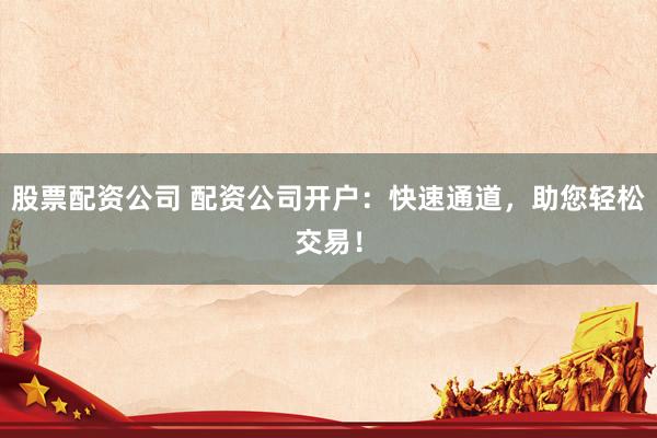 股票配资公司 配资公司开户：快速通道，助您轻松交易！