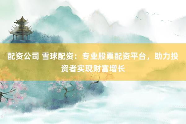 配资公司 雪球配资：专业股票配资平台，助力投资者实现财富增长