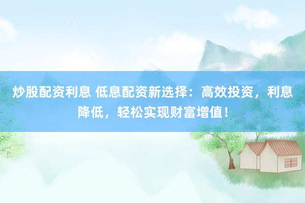 炒股配资利息 低息配资新选择：高效投资，利息降低，轻松实现财富增值！