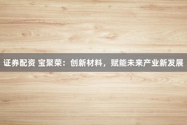 证券配资 宝聚荣：创新材料，赋能未来产业新发展