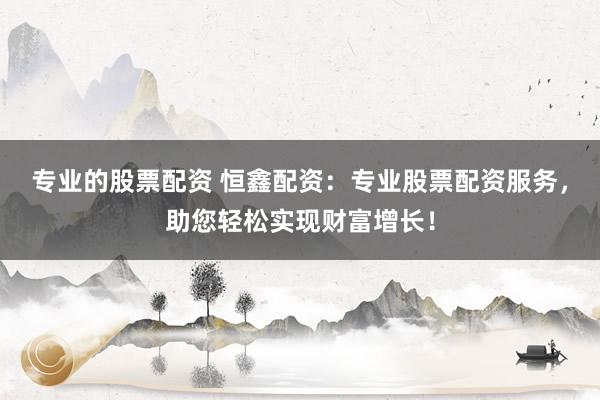 专业的股票配资 恒鑫配资：专业股票配资服务，助您轻松实现财富增长！