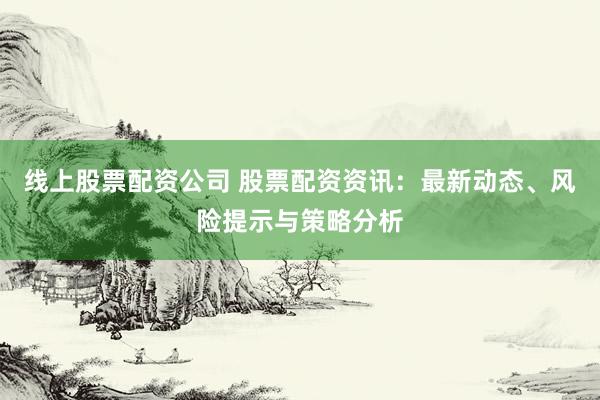 线上股票配资公司 股票配资资讯:最新动态、风险提示与策略分析
