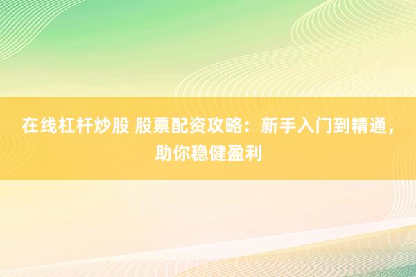 在线杠杆炒股 股票配资攻略：新手入门到精通，助你稳健盈利
