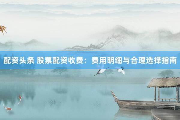 配资头条 股票配资收费：费用明细与合理选择指南