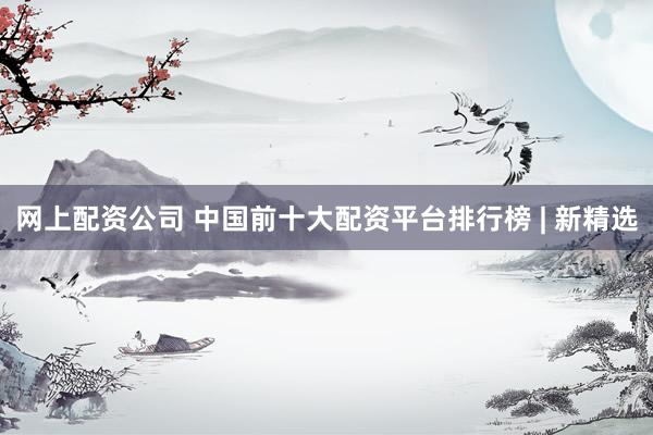 网上配资公司 中国前十大配资平台排行榜 | 新精选