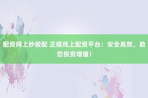 配资网上炒股配 正规线上配资平台：安全高效，助您投资增值！