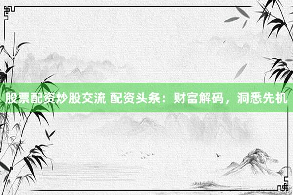 股票配资炒股交流 配资头条：财富解码，洞悉先机
