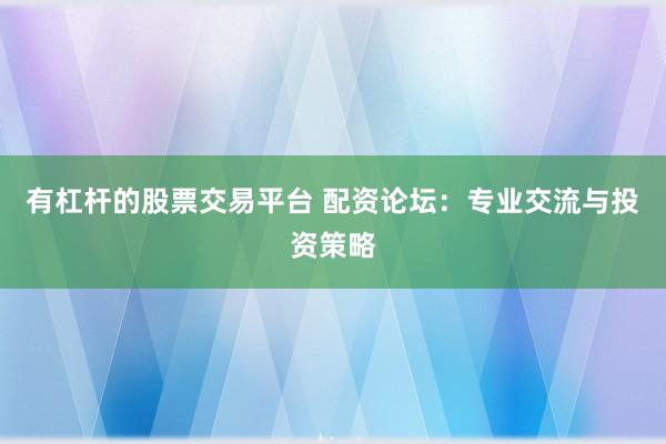 有杠杆的股票交易平台 配资论坛：专业交流与投资策略
