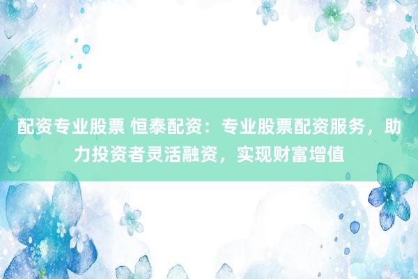 配资专业股票 恒泰配资：专业股票配资服务，助力投资者灵活融资，实现财富增值